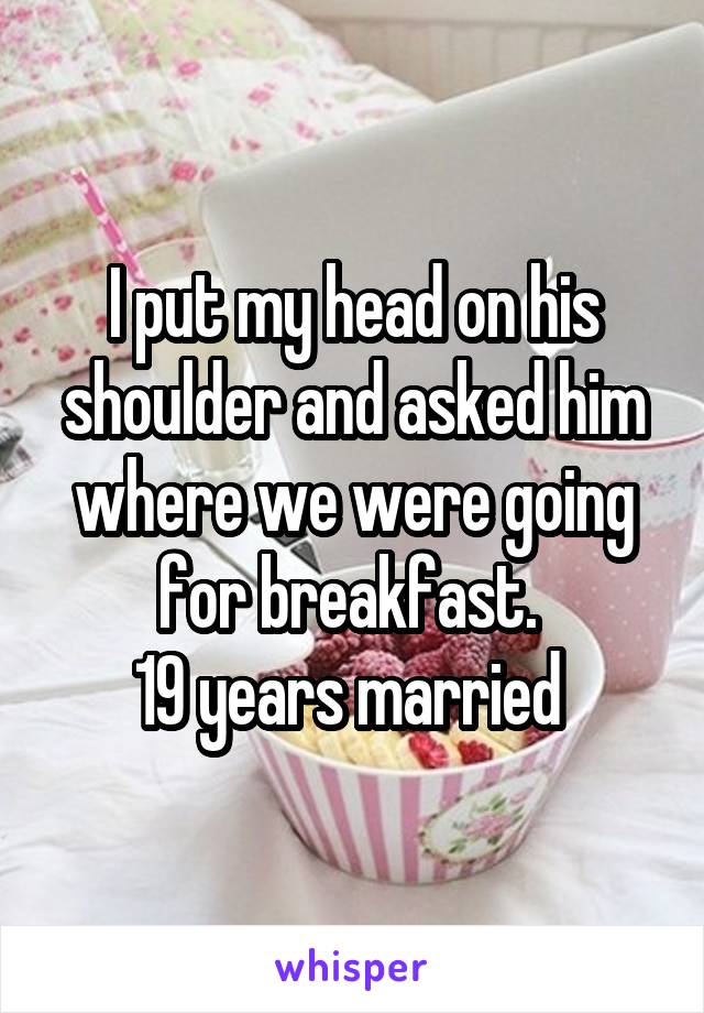 I put my head on his shoulder and asked him where we were going for breakfast. 
19 years married 