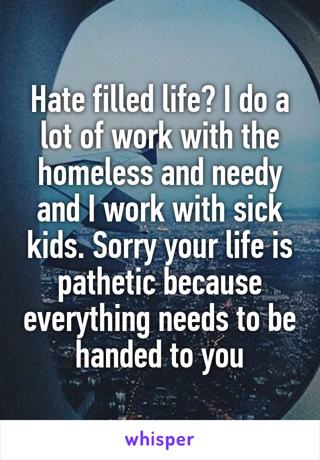 Hate filled life? I do a lot of work with the homeless and needy and I work with sick kids. Sorry your life is pathetic because everything needs to be handed to you