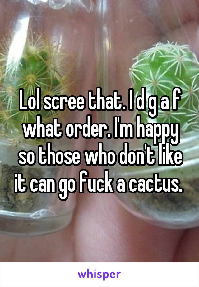 Lol scree that. I d g a f what order. I'm happy so those who don't like it can go fuck a cactus. 