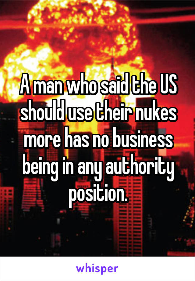 A man who said the US should use their nukes more has no business being in any authority position.