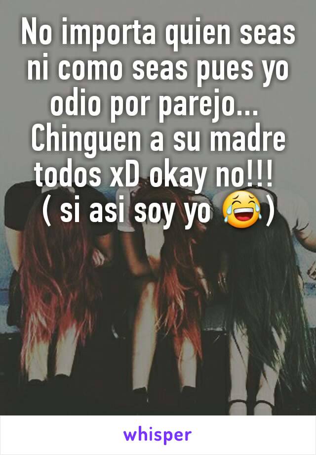 No importa quien seas ni como seas pues yo odio por parejo... 
Chinguen a su madre todos xD okay no!!! 
( si asi soy yo 😂)