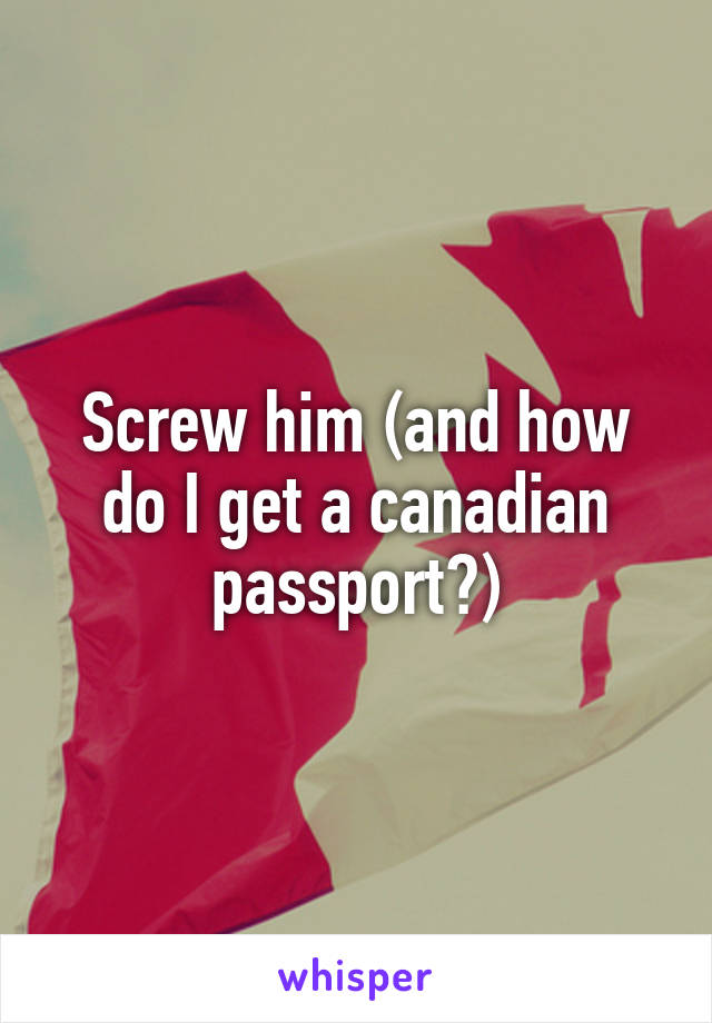 Screw him (and how do I get a canadian passport?)