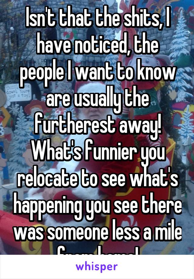 Isn't that the shits, I have noticed, the people I want to know are usually the furtherest away!
What's funnier you relocate to see what's happening you see there was someone less a mile from home!