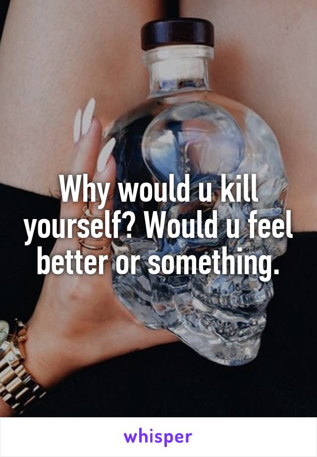 Why would u kill yourself? Would u feel better or something.