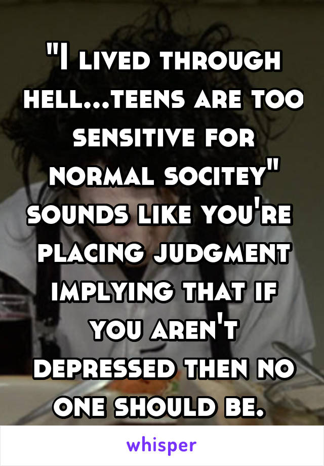 "I lived through hell...teens are too sensitive for normal socitey" sounds like you're  placing judgment implying that if you aren't depressed then no one should be. 