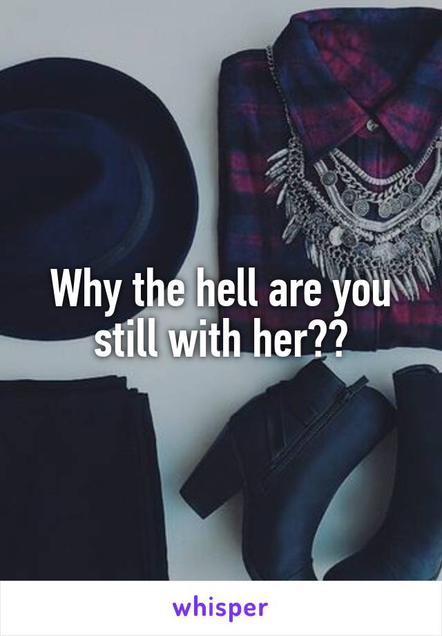 Why the hell are you still with her??