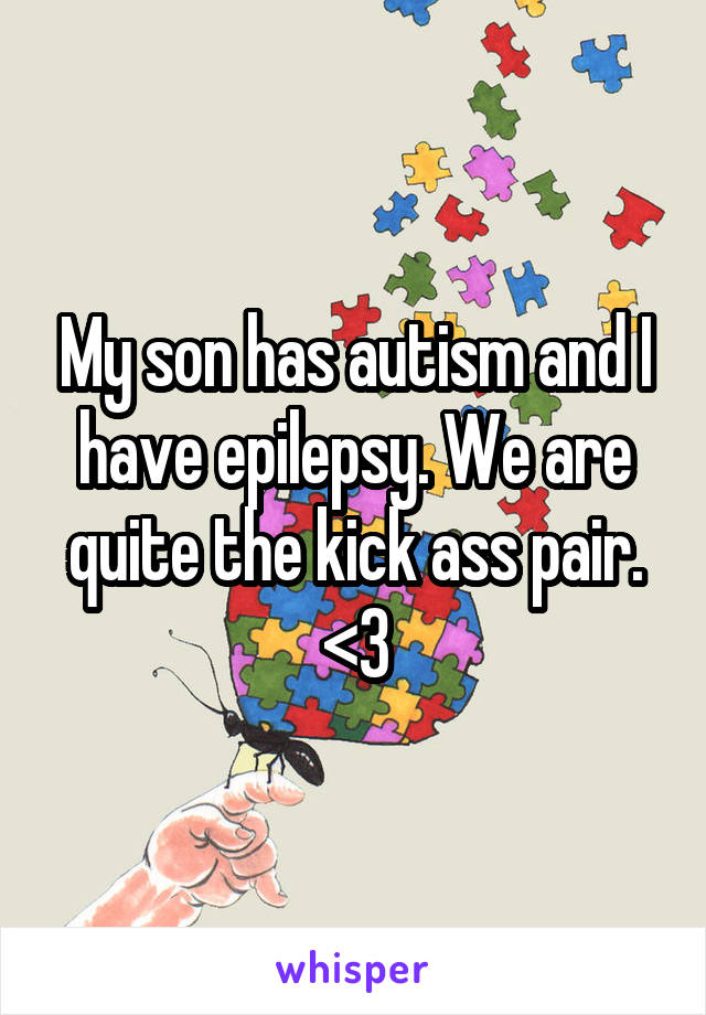 My son has autism and I have epilepsy. We are quite the kick ass pair. <3