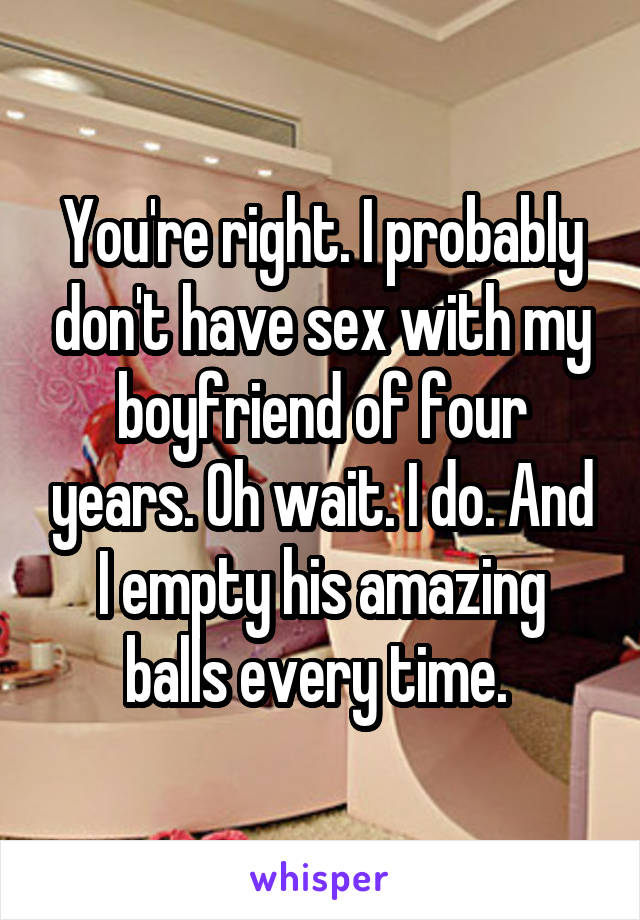 You're right. I probably don't have sex with my boyfriend of four years. Oh wait. I do. And I empty his amazing balls every time. 