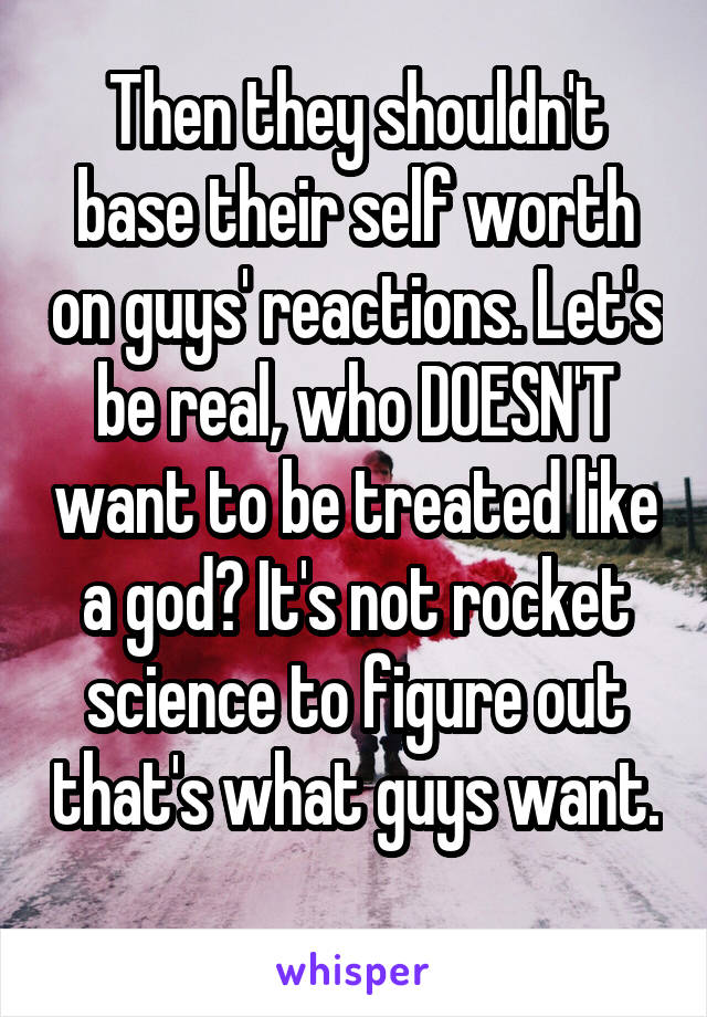 Then they shouldn't base their self worth on guys' reactions. Let's be real, who DOESN'T want to be treated like a god? It's not rocket science to figure out that's what guys want. 