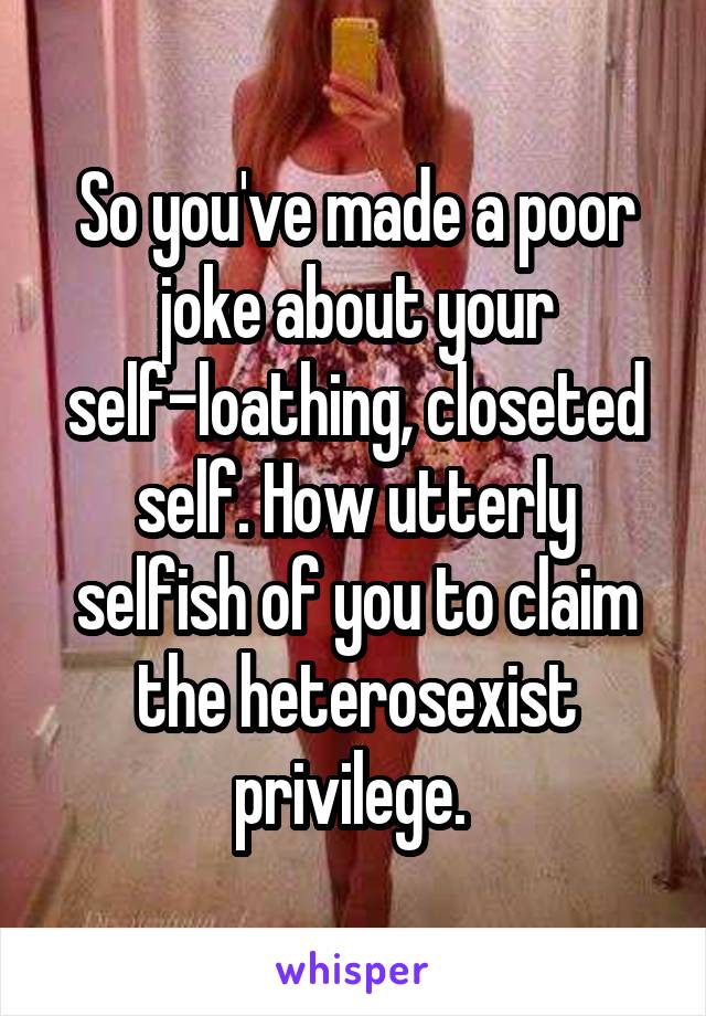 So you've made a poor joke about your self-loathing, closeted self. How utterly selfish of you to claim the heterosexist privilege. 