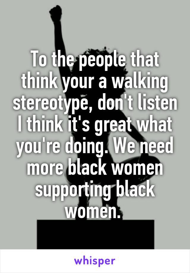 To the people that think your a walking stereotype, don't listen I think it's great what you're doing. We need more black women supporting black women. 