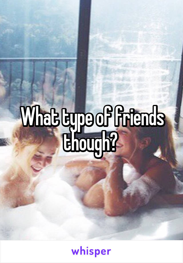 What type of friends though? 