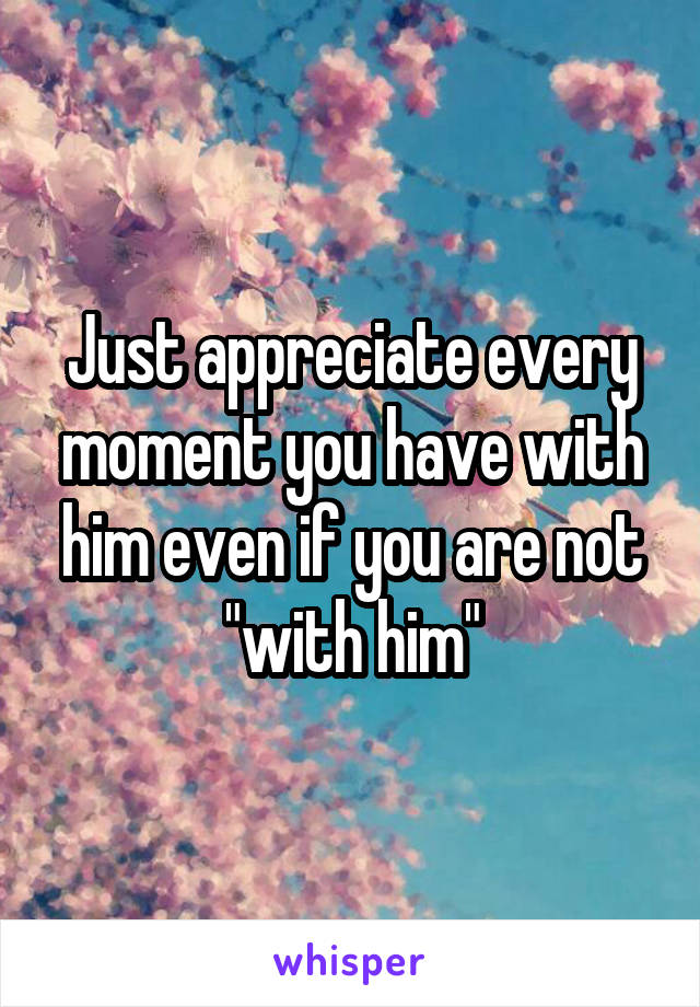 Just appreciate every moment you have with him even if you are not "with him"