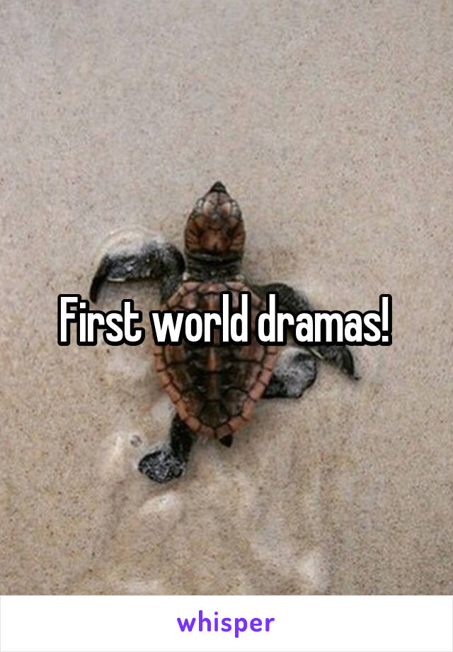 First world dramas! 