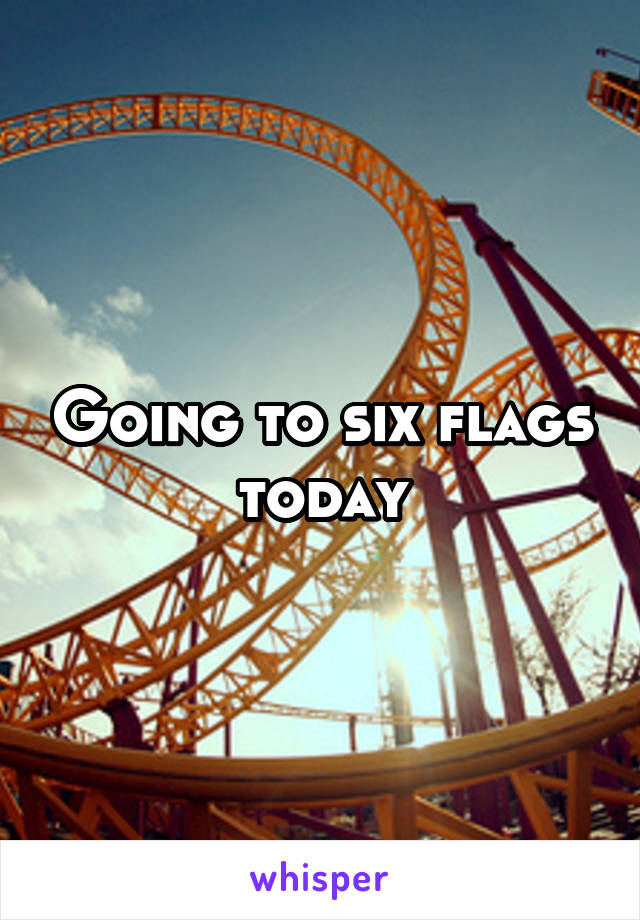 Going to six flags today