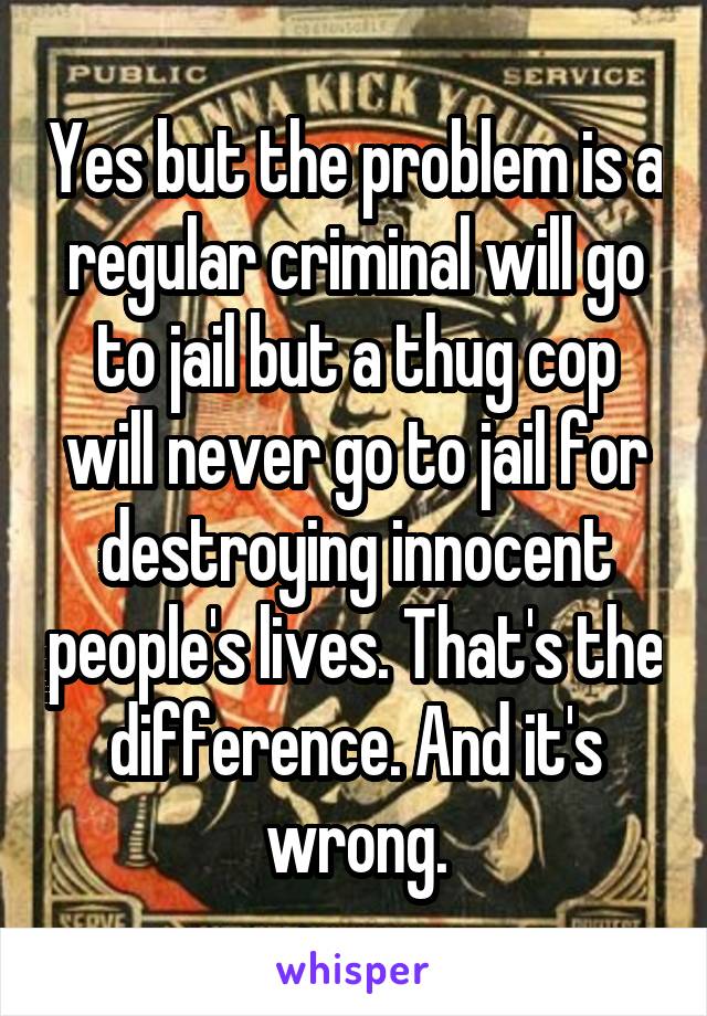 Yes but the problem is a regular criminal will go to jail but a thug cop will never go to jail for destroying innocent people's lives. That's the difference. And it's wrong.