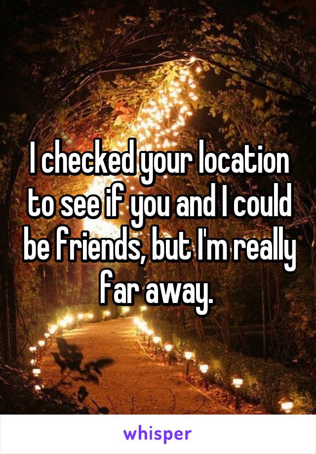 I checked your location to see if you and I could be friends, but I'm really far away. 