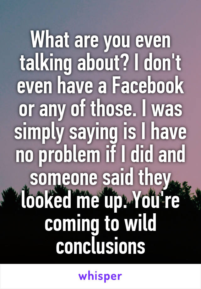 What are you even talking about? I don't even have a Facebook or any of those. I was simply saying is I have no problem if I did and someone said they looked me up. You're coming to wild conclusions