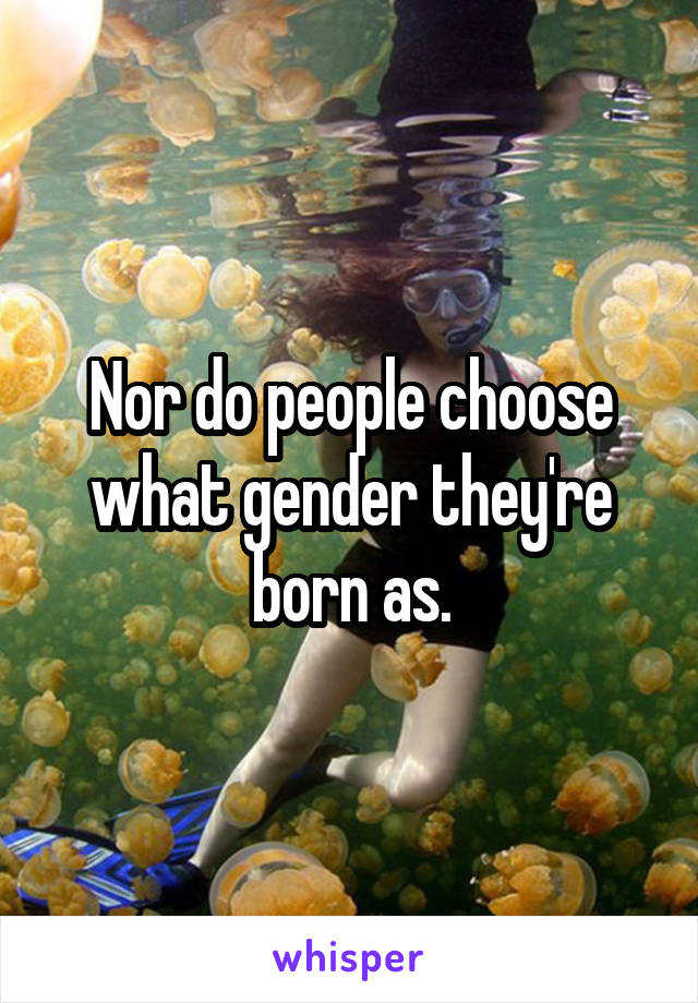 Nor do people choose what gender they're born as.