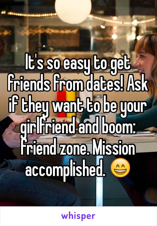 It's so easy to get friends from dates! Ask if they want to be your girlfriend and boom: friend zone. Mission accomplished. 😄