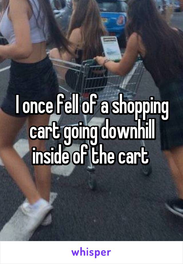 I once fell of a shopping cart going downhill inside of the cart 