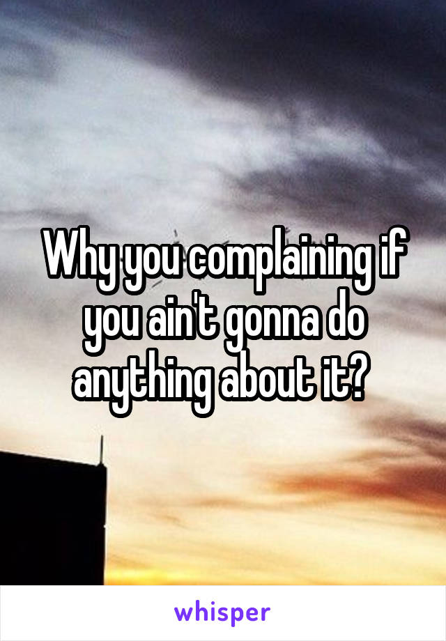 Why you complaining if you ain't gonna do anything about it? 