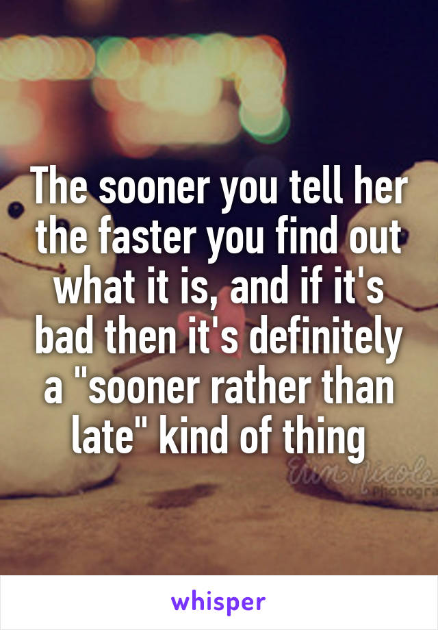 The sooner you tell her the faster you find out what it is, and if it's bad then it's definitely a "sooner rather than late" kind of thing