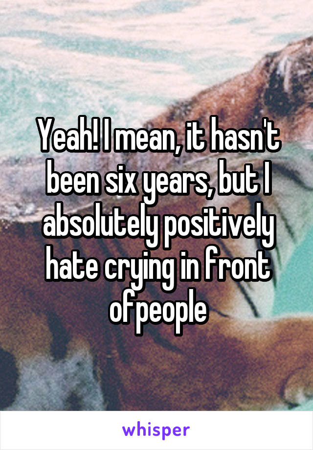 Yeah! I mean, it hasn't been six years, but I absolutely positively hate crying in front ofpeople