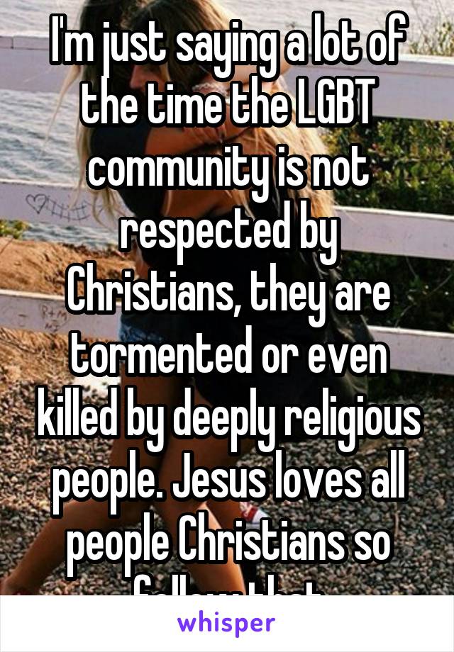 I'm just saying a lot of the time the LGBT community is not respected by Christians, they are tormented or even killed by deeply religious people. Jesus loves all people Christians so follow that