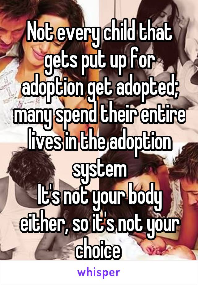 Not every child that gets put up for adoption get adopted; many spend their entire lives in the adoption system
It's not your body either, so it's not your choice 