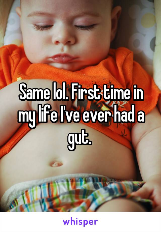 Same lol. First time in my life I've ever had a gut. 