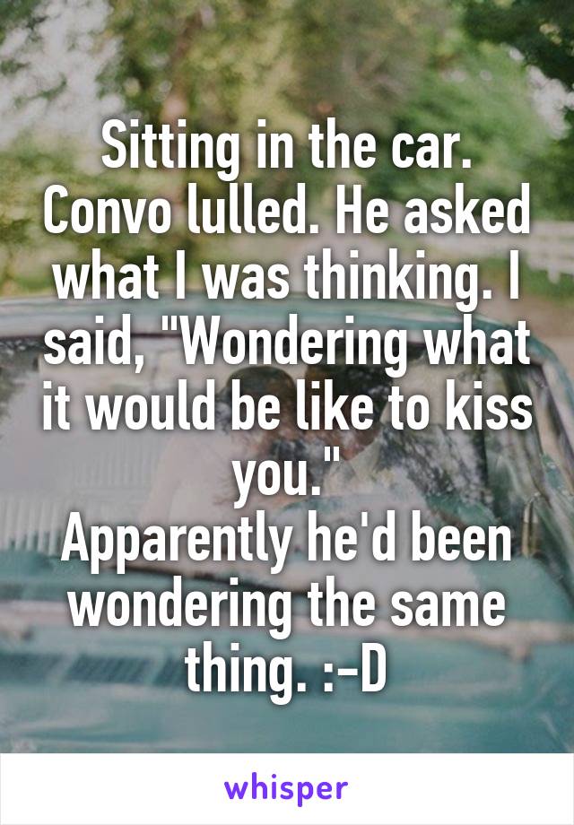 Sitting in the car. Convo lulled. He asked what I was thinking. I said, "Wondering what it would be like to kiss you."
Apparently he'd been wondering the same thing. :-D