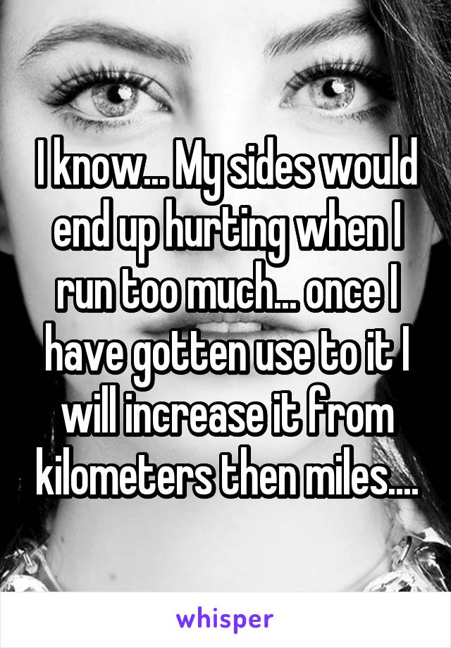 I know... My sides would end up hurting when I run too much... once I have gotten use to it I will increase it from kilometers then miles....