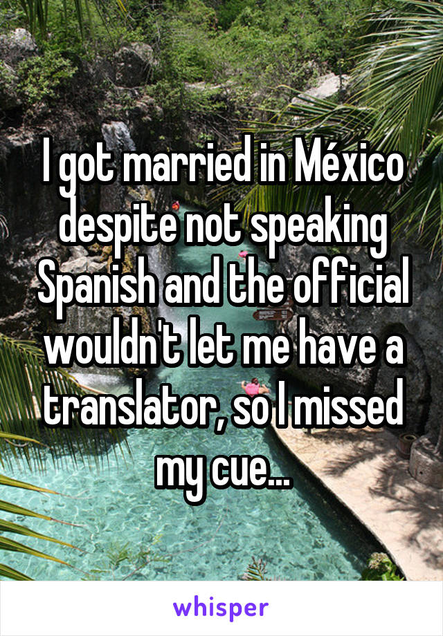 I got married in México despite not speaking Spanish and the official wouldn't let me have a translator, so I missed my cue...