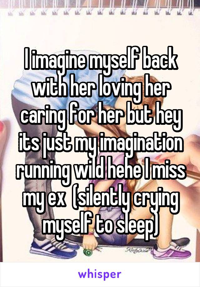 I imagine myself back with her loving her caring for her but hey its just my imagination running wild hehe I miss my ex  (silently crying myself to sleep)