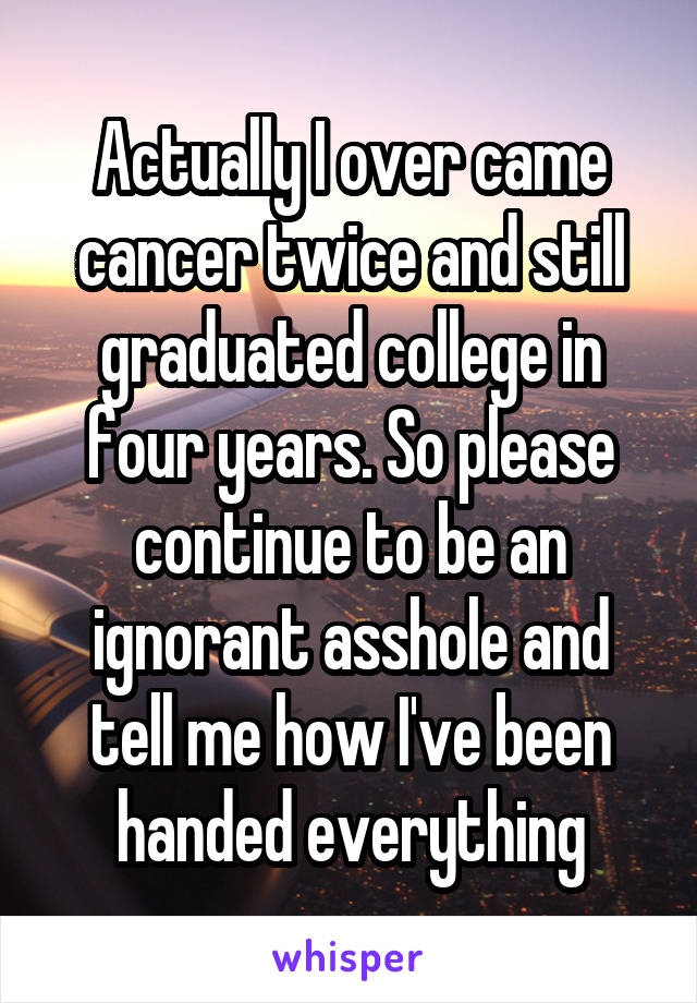 Actually I over came cancer twice and still graduated college in four years. So please continue to be an ignorant asshole and tell me how I've been handed everything