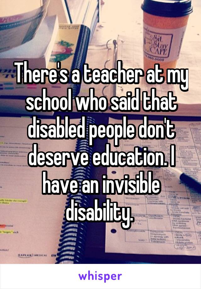 There's a teacher at my school who said that disabled people don't deserve education. I have an invisible disability. 