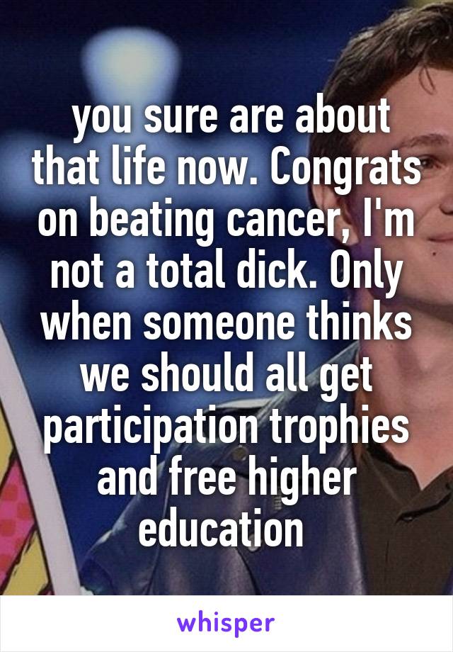  you sure are about that life now. Congrats on beating cancer, I'm not a total dick. Only when someone thinks we should all get participation trophies and free higher education 