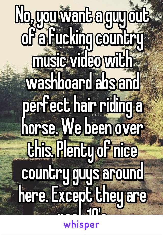 No, you want a guy out of a fucking country music video with washboard abs and perfect hair riding a horse. We been over this. Plenty of nice country guys around here. Except they are real, 10's