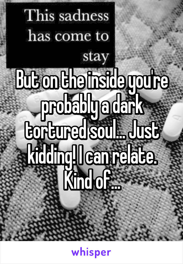 But on the inside you're probably a dark tortured soul... Just kidding! I can relate. Kind of...