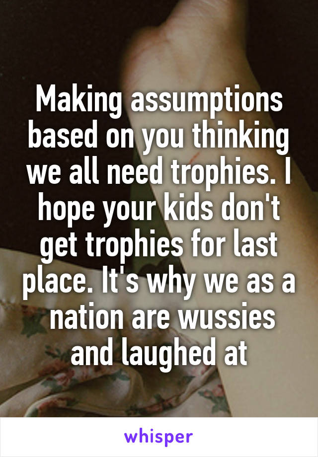 Making assumptions based on you thinking we all need trophies. I hope your kids don't get trophies for last place. It's why we as a  nation are wussies and laughed at