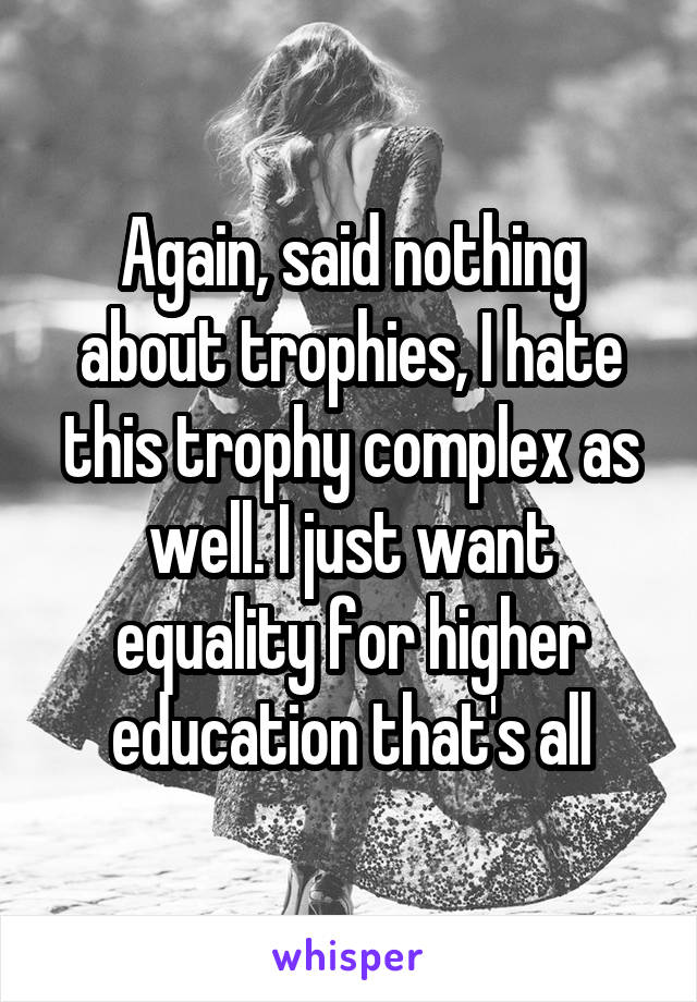 Again, said nothing about trophies, I hate this trophy complex as well. I just want equality for higher education that's all