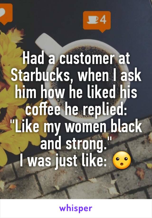 Had a customer at Starbucks, when I ask him how he liked his coffee he replied: "Like my women black and strong."
I was just like: 😮