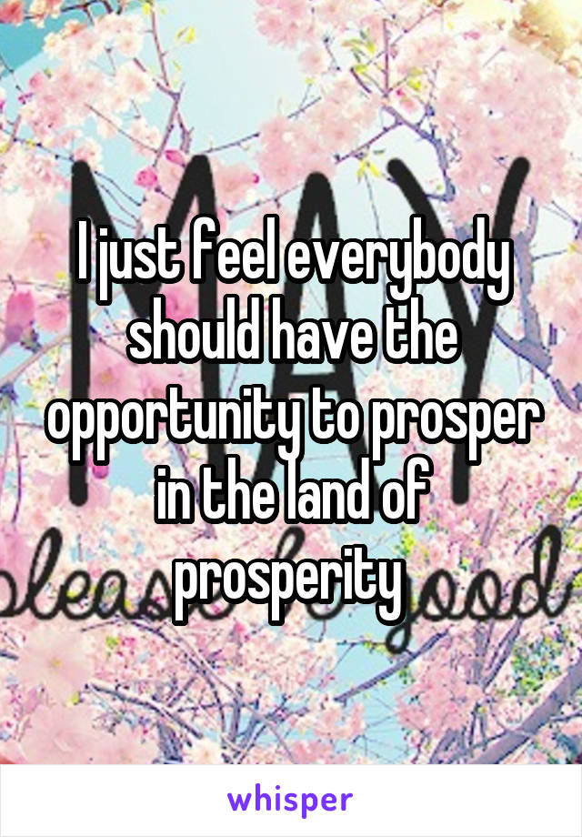 I just feel everybody should have the opportunity to prosper in the land of prosperity 