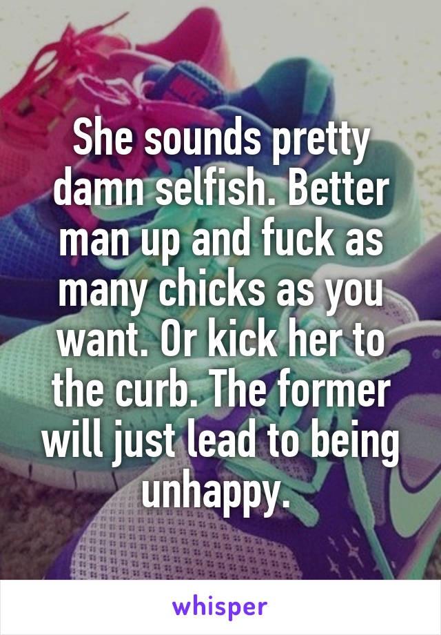 She sounds pretty damn selfish. Better man up and fuck as many chicks as you want. Or kick her to the curb. The former will just lead to being unhappy. 