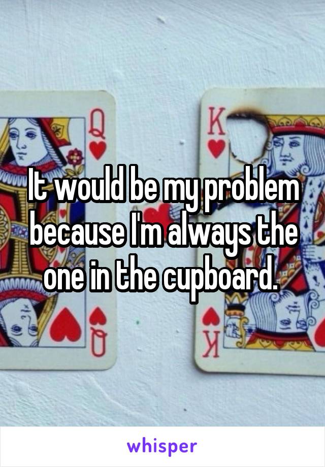 It would be my problem because I'm always the one in the cupboard. 