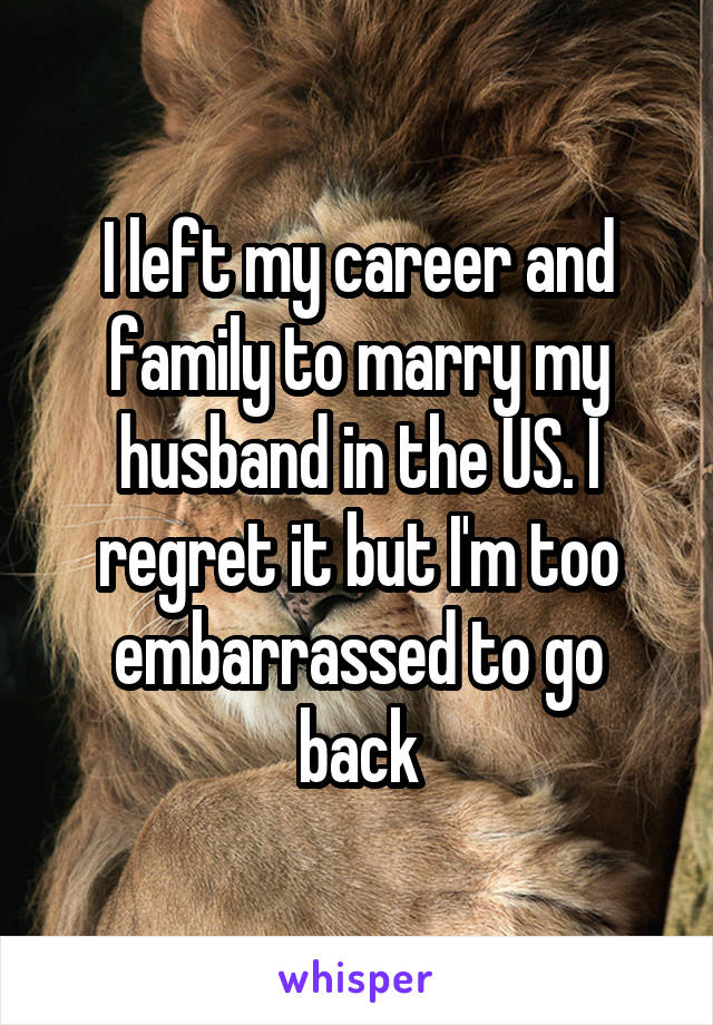 I left my career and family to marry my husband in the US. I regret it but I'm too embarrassed to go back