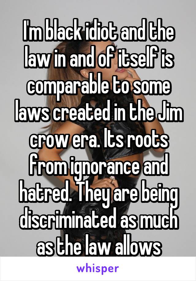 I'm black idiot and the law in and of itself is comparable to some laws created in the Jim crow era. Its roots from ignorance and hatred. They are being discriminated as much as the law allows