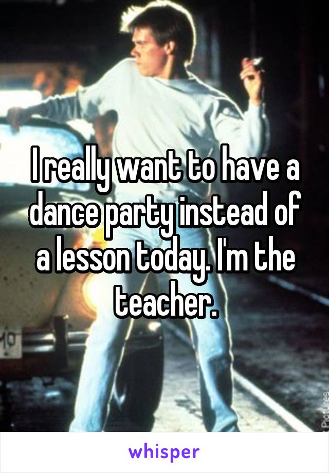I really want to have a dance party instead of a lesson today. I'm the teacher.