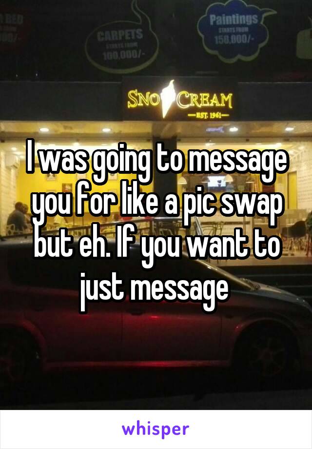 I was going to message you for like a pic swap but eh. If you want to just message 